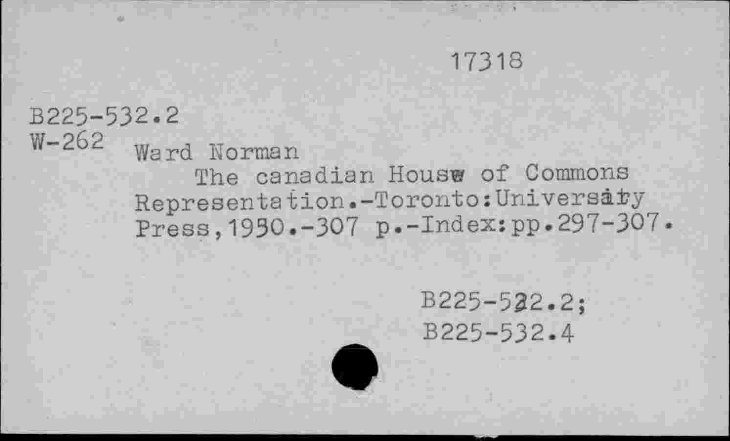 ﻿17318
B225-532.2
W-262 ward Norman
The Canadian Hous® of Commons Representation.-Toronto:University Press,193O.-3O7 p.-Index:pp.297-307.
B225-532.2;
B225-532.4